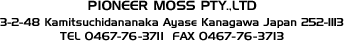 PIONEER MOSS PTL.,LTD&nbsp;
3-2-48 Kamitsuchidananaka Ayase Kanagawa Japan 252-1113&nbsp;
TEL 0467-76-3771 FAX 0467-76-3713