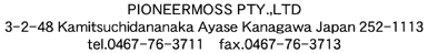 PIONEER MOSS PTL.,LTD&nbsp;
3-2-48 Kamitsuchidananaka Ayase Kanagawa Japan 252-1113&nbsp;
TEL 0467-76-3771 FAX 0467-76-3713
